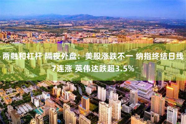 两融和杠杆 隔夜外盘：美股涨跌不一 纳指终结日线7连涨 英伟达跌超3.5%