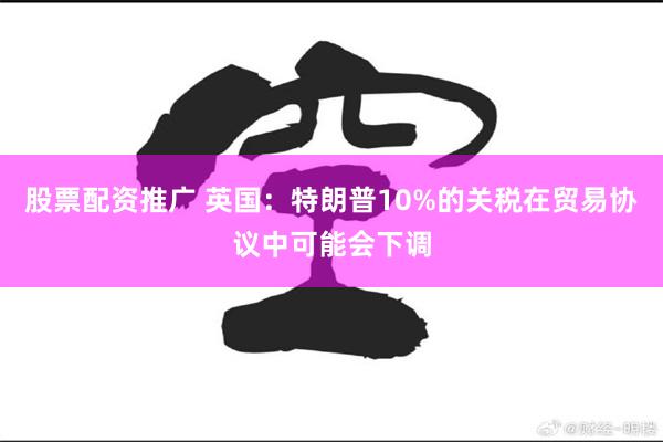 股票配资推广 英国：特朗普10%的关税在贸易协议中可能会下调