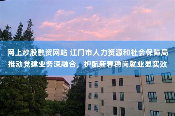 网上炒股融资网站 江门市人力资源和社会保障局推动党建业务深融合，护航新春稳岗就业显实效