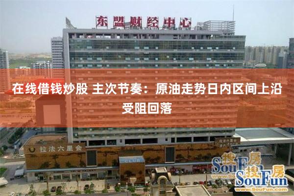 在线借钱炒股 主次节奏：原油走势日内区间上沿受阻回落