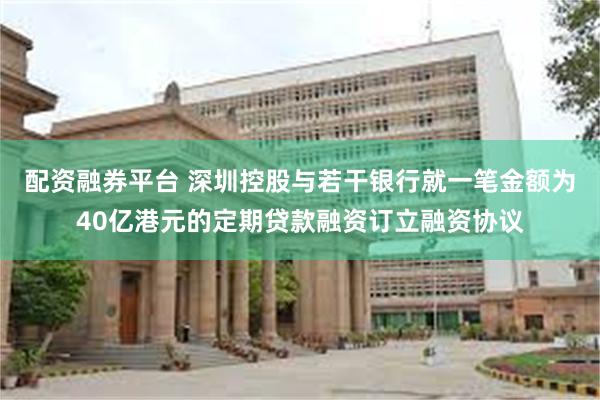 配资融券平台 深圳控股与若干银行就一笔金额为40亿港元的定期贷款融资订立融资协议
