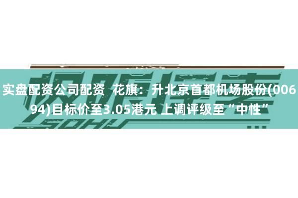 实盘配资公司配资  花旗：升北京首都机场股份(00694)目标价至3.05港元 上调评级至“中性”