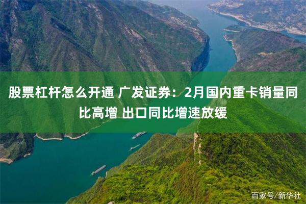 股票杠杆怎么开通 广发证券：2月国内重卡销量同比高增 出口同比增速放缓