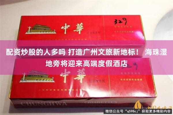 配资炒股的人多吗 打造广州文旅新地标！ 海珠湿地旁将迎来高端度假酒店