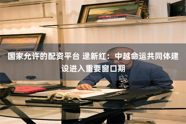 国家允许的配资平台 逯新红：中越命运共同体建设进入重要窗口期