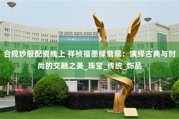 合规炒股配资线上 祥祯福墨绿翡翠：演绎古典与时尚的交融之美_珠宝_传统_饰品