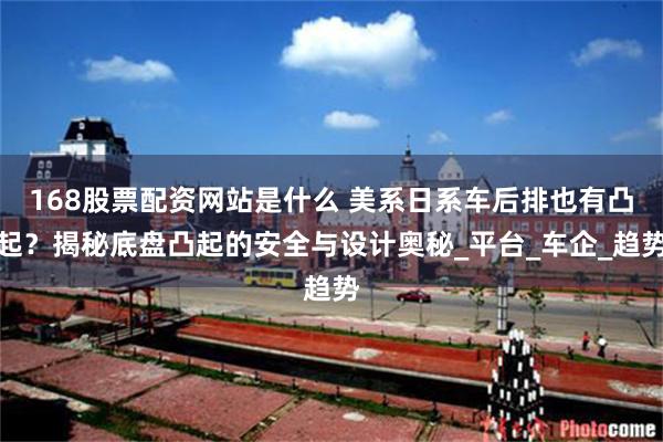 168股票配资网站是什么 美系日系车后排也有凸起？揭秘底盘凸起的安全与设计奥秘_平台_车企_趋势