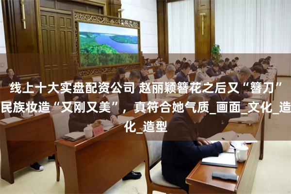 线上十大实盘配资公司 赵丽颖簪花之后又“簪刀”，民族妆造“又刚又美”，真符合她气质_画面_文化_造型