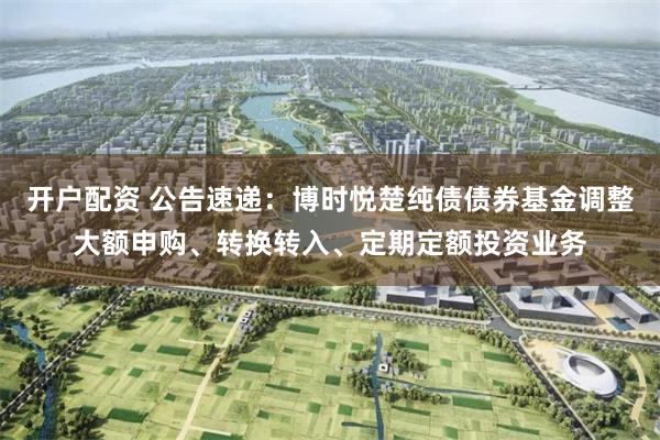 开户配资 公告速递：博时悦楚纯债债券基金调整大额申购、转换转入、定期定额投资业务