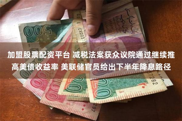 加盟股票配资平台 减税法案获众议院通过继续推高美债收益率 美联储官员给出下半年降息路径