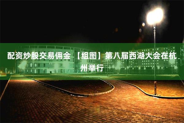 配资炒股交易佣金 【组图】第八届西湖大会在杭州举行