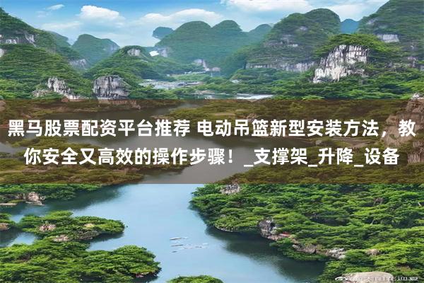 黑马股票配资平台推荐 电动吊篮新型安装方法，教你安全又高效的操作步骤！_支撑架_升降_设备