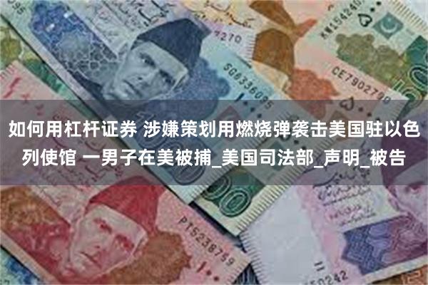 如何用杠杆证券 涉嫌策划用燃烧弹袭击美国驻以色列使馆 一男子在美被捕_美国司法部_声明_被告