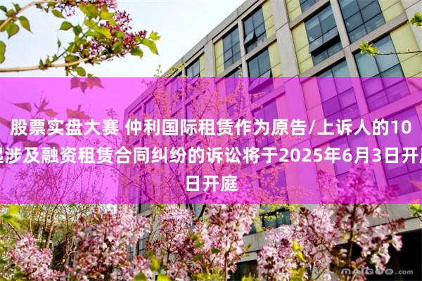 股票实盘大赛 仲利国际租赁作为原告/上诉人的10起涉及融资租赁合同纠纷的诉讼将于2025年6月3日开庭