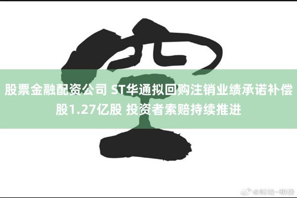 股票金融配资公司 ST华通拟回购注销业绩承诺补偿股1.27亿股 投资者索赔持续推进