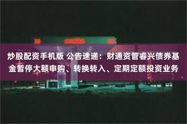 炒股配资手机版 公告速递：财通资管睿兴债券基金暂停大额申购、转换转入、定期定额投资业务