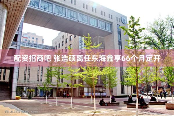 配资招商吧 张浩硕离任东海鑫享66个月定开