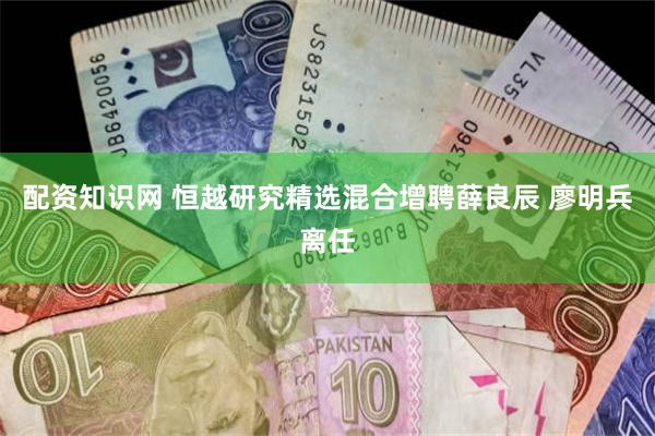 配资知识网 恒越研究精选混合增聘薛良辰 廖明兵离任