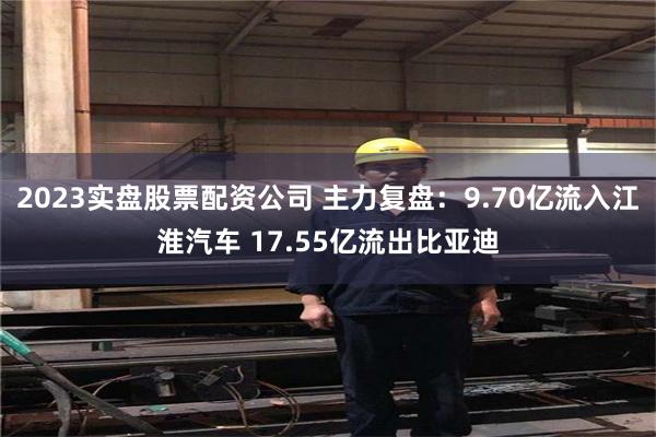 2023实盘股票配资公司 主力复盘：9.70亿流入江淮汽车 17.55亿流出比亚迪