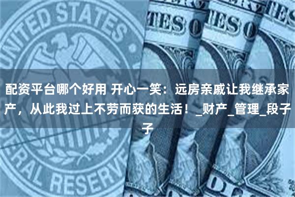 配资平台哪个好用 开心一笑：远房亲戚让我继承家产，从此我过上不劳而获的生活！_财产_管理_段子
