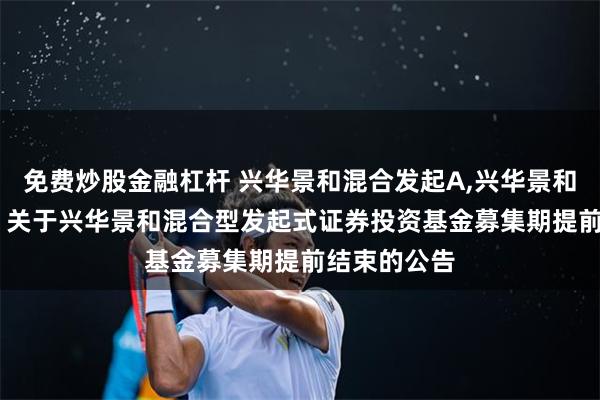 免费炒股金融杠杆 兴华景和混合发起A,兴华景和混合发起C: 关于兴华景和混合型发起式证券投资基金募集期提前结束的公告