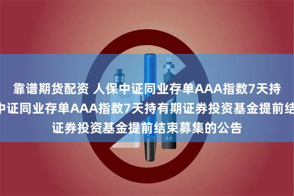 靠谱期货配资 人保中证同业存单AAA指数7天持有: 关于人保中证同业存单AAA指数7天持有期证券投资基金提前结束募集的公告