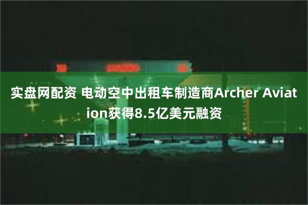 实盘网配资 电动空中出租车制造商Archer Aviation获得8.5亿美元融资