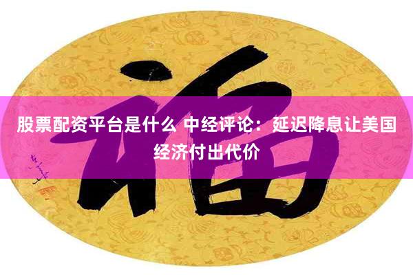 股票配资平台是什么 中经评论：延迟降息让美国经济付出代价