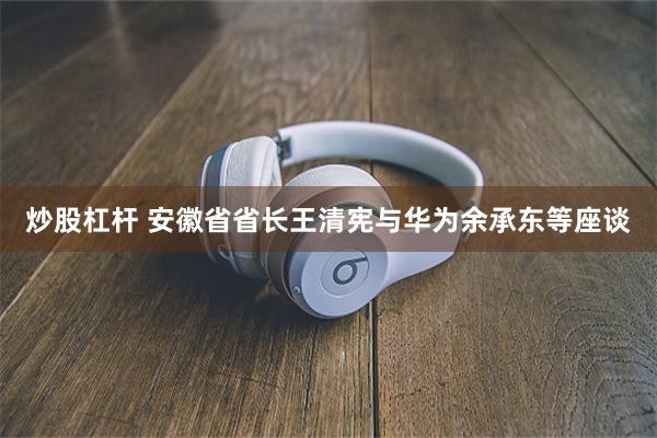 炒股杠杆 安徽省省长王清宪与华为余承东等座谈