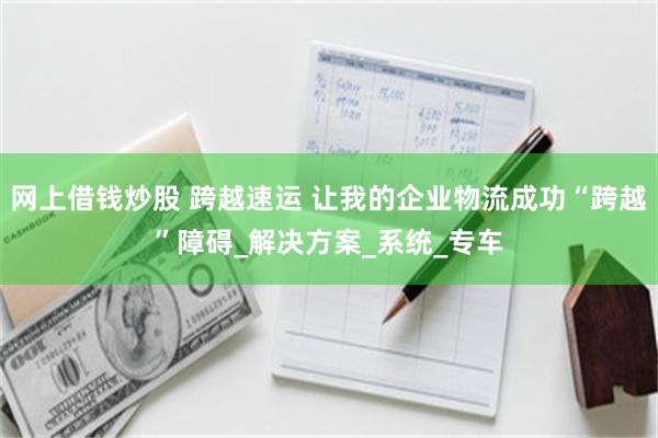 网上借钱炒股 跨越速运 让我的企业物流成功“跨越”障碍_解决方案_系统_专车