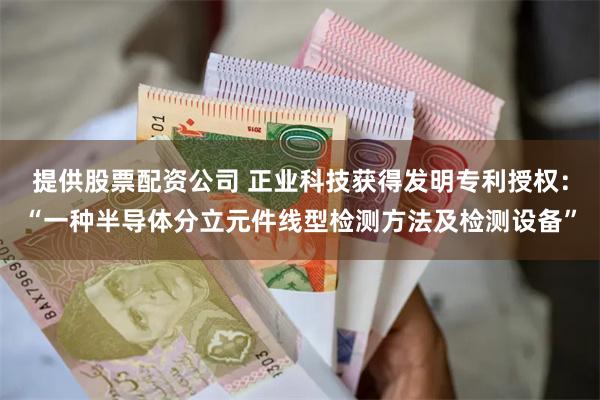 提供股票配资公司 正业科技获得发明专利授权：“一种半导体分立元件线型检测方法及检测设备”