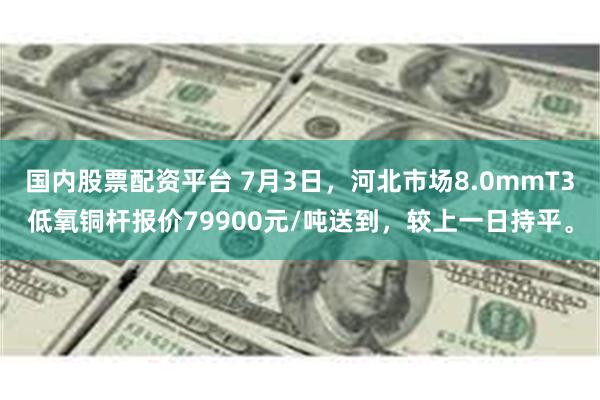 国内股票配资平台 7月3日，河北市场8.0mmT3低氧铜杆报价79900元/吨送到，较上一日持平。