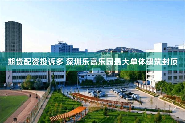 期货配资投诉多 深圳乐高乐园最大单体建筑封顶