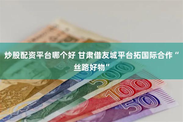 炒股配资平台哪个好 甘肃借友城平台拓国际合作“丝路好物”