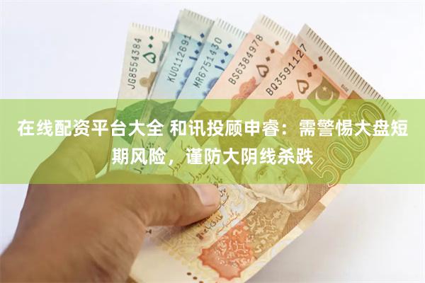 在线配资平台大全 和讯投顾申睿：需警惕大盘短期风险，谨防大阴线杀跌