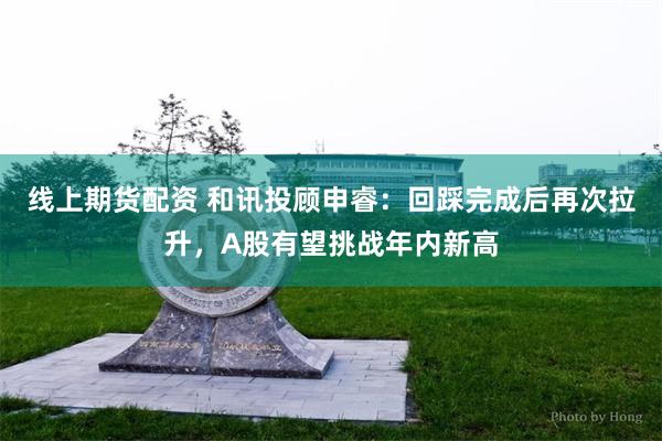线上期货配资 和讯投顾申睿：回踩完成后再次拉升，A股有望挑战年内新高