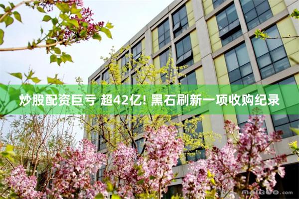 炒股配资巨亏 超42亿! 黑石刷新一项收购纪录