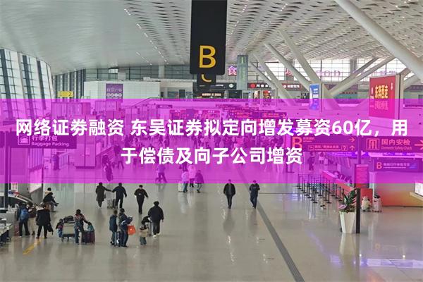 网络证劵融资 东吴证券拟定向增发募资60亿，用于偿债及向子公司增资