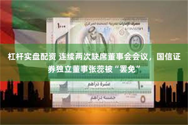 杠杆实盘配资 连续两次缺席董事会会议，国信证券独立董事张蕊被“罢免”