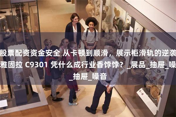 股票配资资金安全 从卡顿到顺滑，展示柜滑轨的逆袭！雅固拉 C9301 凭什么成行业香饽饽？_展品_抽屉_噪音