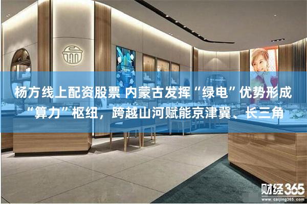 杨方线上配资股票 内蒙古发挥“绿电”优势形成“算力”枢纽，跨越山河赋能京津冀、长三角