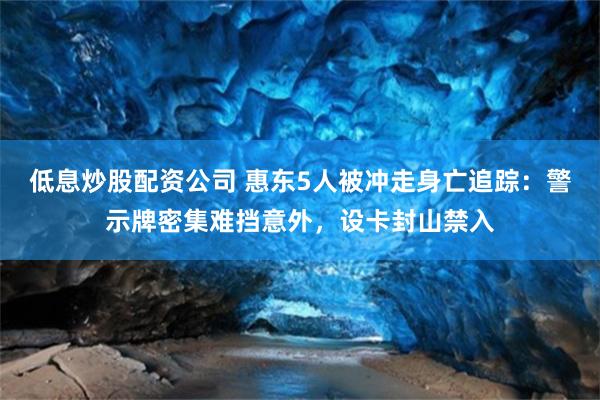 低息炒股配资公司 惠东5人被冲走身亡追踪：警示牌密集难挡意外，设卡封山禁入