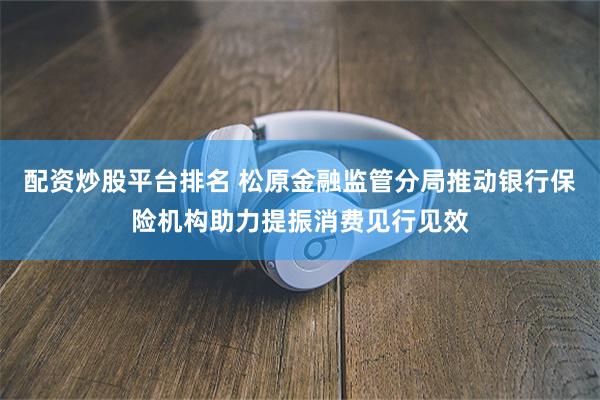 配资炒股平台排名 松原金融监管分局推动银行保险机构助力提振消费见行见效