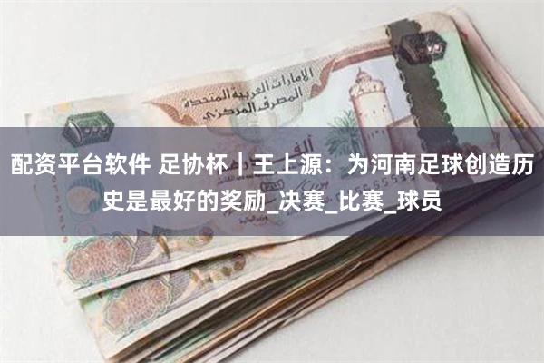 配资平台软件 足协杯｜王上源：为河南足球创造历史是最好的奖励_决赛_比赛_球员
