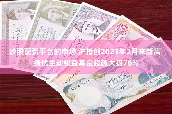 炒股配资平台的市场 沪指创2021年2月来新高 绩优主动权益基金超越大盘76%