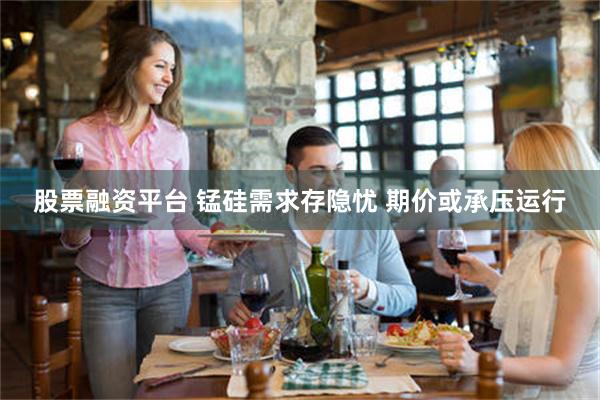 股票融资平台 锰硅需求存隐忧 期价或承压运行