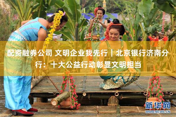 配资融券公司 文明企业我先行｜北京银行济南分行：十大公益行动彰显文明担当