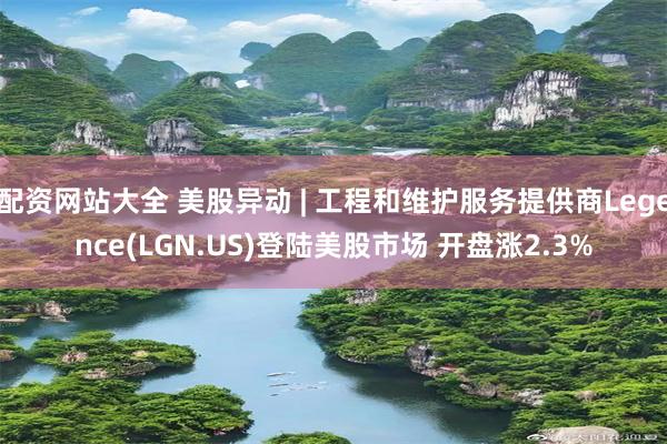 配资网站大全 美股异动 | 工程和维护服务提供商Legence(LGN.US)登陆美股市场 开盘涨2.3%