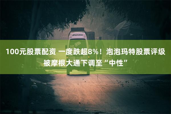 100元股票配资 一度跌超8%！泡泡玛特股票评级被摩根大通下调至“中性”
