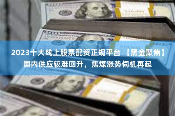 2023十大线上股票配资正规平台 【黑金聚焦】国内供应较难回升，焦煤涨势伺机再起